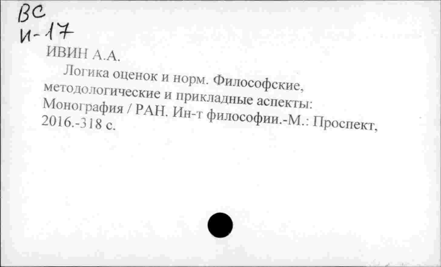 ﻿ИВИН А.А.
Логика оценок и норм. Философские.
методологические и прикладные аспекты: Монография / РАН. Ин-т философии.-М.: Проспект, 2016.-318 с.